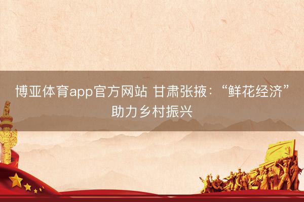 博亚体育app官方网站 甘肃张掖：“鲜花经济”助力乡村振兴