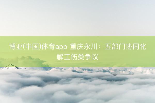 博亚(中国)体育app 重庆永川：五部门协同化解工伤类争议