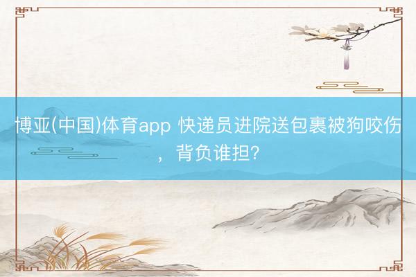 博亚(中国)体育app 快递员进院送包裹被狗咬伤，背负谁担？