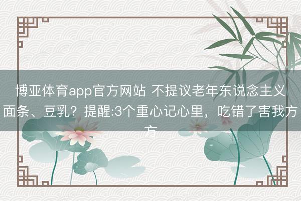博亚体育app官方网站 不提议老年东说念主义面条、豆乳？提醒:3个重心记心里，吃错了害我方