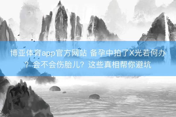 博亚体育app官方网站 备孕中拍了X光若何办？会不会伤胎儿？这些真相帮你避坑