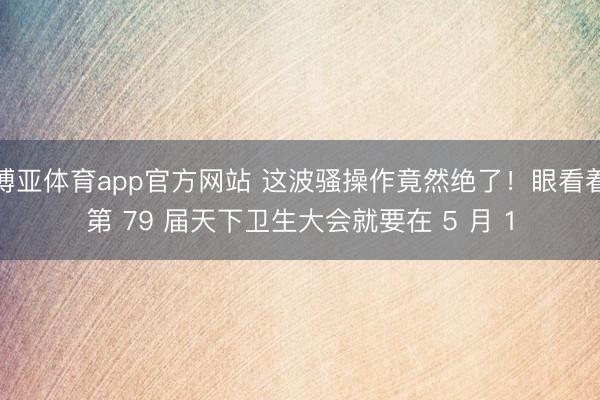 博亚体育app官方网站 这波骚操作竟然绝了！眼看着第 79 届天下卫生大会就要在 5 月 1