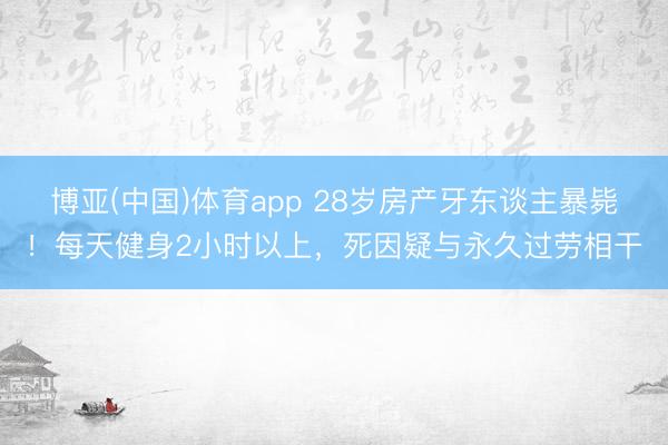 博亚(中国)体育app 28岁房产牙东谈主暴毙！每天健身2小时以上，死因疑与永久过劳相干