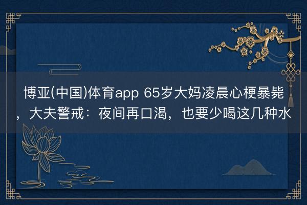 博亚(中国)体育app 65岁大妈凌晨心梗暴毙，大夫警戒：夜间再口渴，也要少喝这几种水