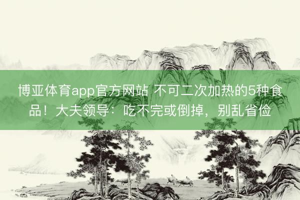 博亚体育app官方网站 不可二次加热的5种食品！大夫领导：吃不完或倒掉，别乱省俭