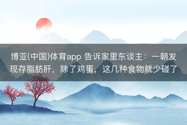 博亚(中国)体育app 告诉家里东谈主：一朝发现存脂肪肝，除了鸡蛋，这几种食物就少碰了