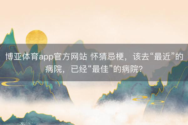 博亚体育app官方网站 怀猜忌梗，该去“最近”的病院，已经“最佳”的病院？
