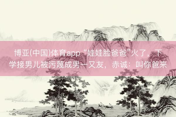 博亚(中国)体育app “娃娃脸爸爸”火了，下学接男儿被污蔑成男一又友，赤诚：叫你爸来