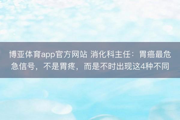 博亚体育app官方网站 消化科主任：胃癌最危急信号，不是胃疼，而是不时出现这4种不同
