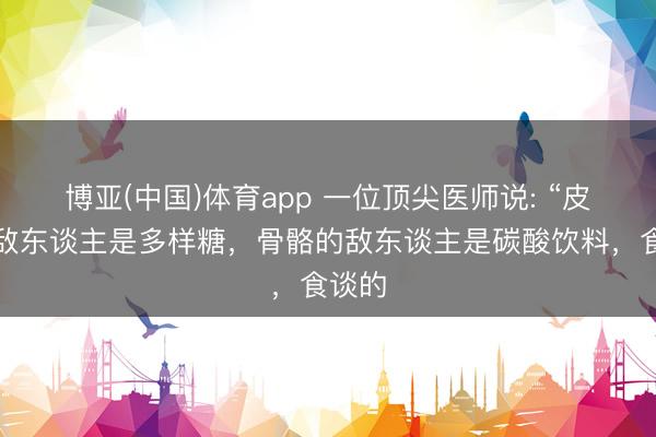 博亚(中国)体育app 一位顶尖医师说: “皮肤的敌东谈主是多样糖，骨骼的敌东谈主是碳酸饮料，食谈的