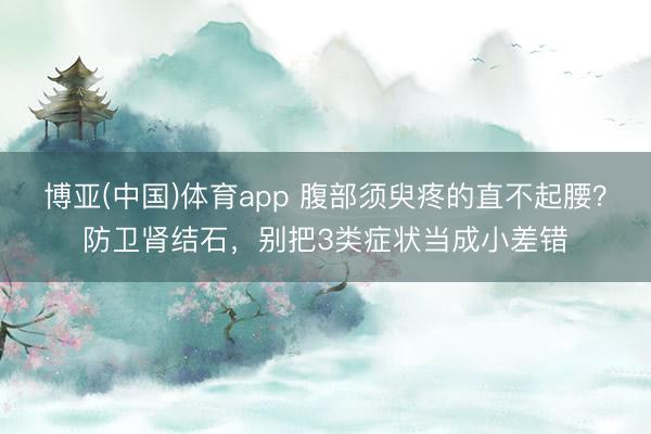 博亚(中国)体育app 腹部须臾疼的直不起腰？防卫肾结石，别把3类症状当成小差错