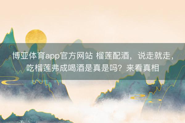 博亚体育app官方网站 榴莲配酒，说走就走，吃榴莲弗成喝酒是真是吗？来看真相