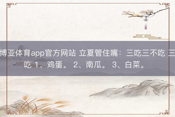 博亚体育app官方网站 立夏管住嘴：三吃三不吃 三吃 1、鸡蛋。 2、南瓜。 3、白菜。 ​