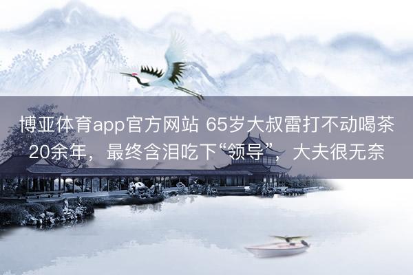 博亚体育app官方网站 65岁大叔雷打不动喝茶20余年，最终含泪吃下“领导”，大夫很无奈