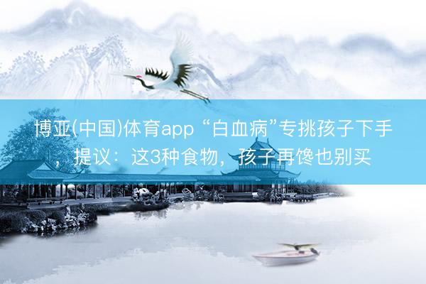 博亚(中国)体育app “白血病”专挑孩子下手，提议：这3种食物，孩子再馋也别买