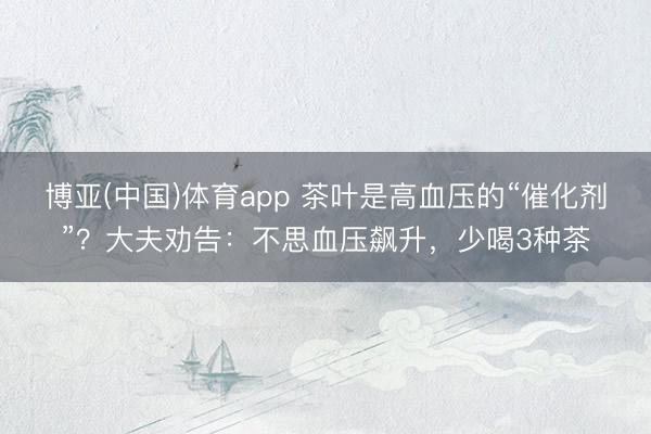 博亚(中国)体育app 茶叶是高血压的“催化剂”?大夫劝告:不思血压飙升,少喝3种茶