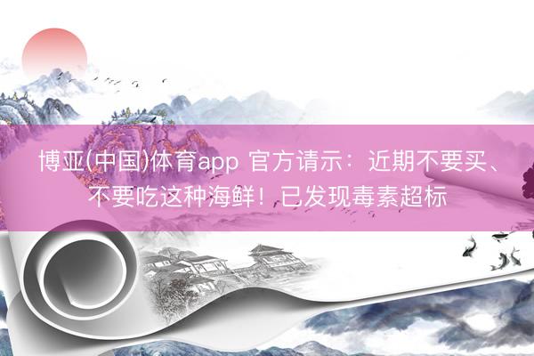 博亚(中国)体育app 官方请示:近期不要买、不要吃这种海鲜!已发现毒素超标