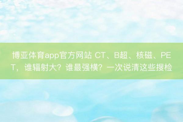 博亚体育app官方网站 CT、B超、核磁、PET，谁辐射大？谁最强横？一次说清这些搜检