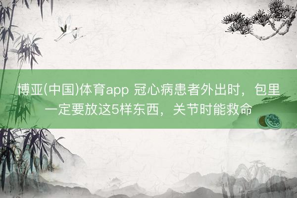 博亚(中国)体育app 冠心病患者外出时，包里一定要放这5样东西，关节时能救命