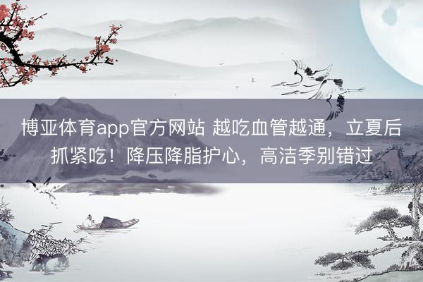 博亚体育app官方网站 越吃血管越通,立夏后抓紧吃!降压降脂护心,高洁季别错过