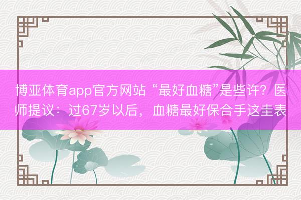 博亚体育app官方网站 “最好血糖”是些许？医师提议：过67岁以后，血糖最好保合手这圭表
