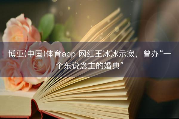 博亚(中国)体育app 网红王冰冰示寂,曾办“一个东说念主的婚典”
