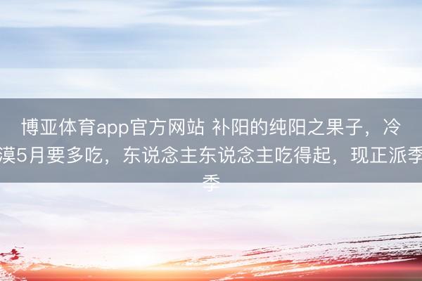 博亚体育app官方网站 补阳的纯阳之果子，冷漠5月要多吃，东说念主东说念主吃得起，现正派季