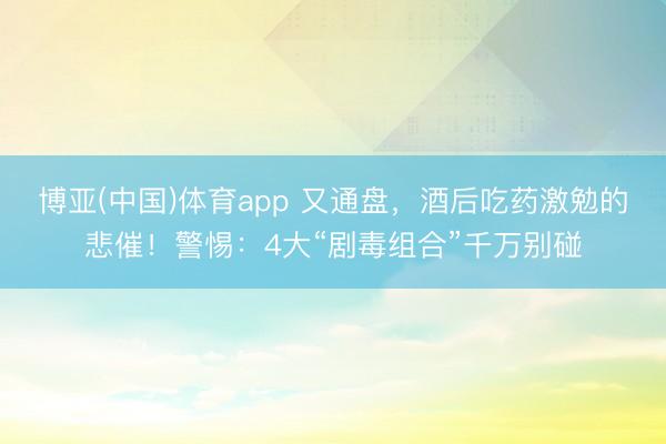 博亚(中国)体育app 又通盘,酒后吃药激勉的悲催!警惕:4大“剧毒组合”千万别碰