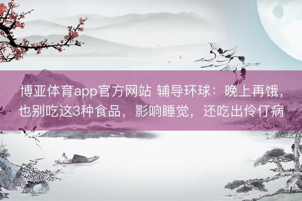 博亚体育app官方网站 辅导环球：晚上再饿，也别吃这3种食品，影响睡觉，还吃出伶仃病