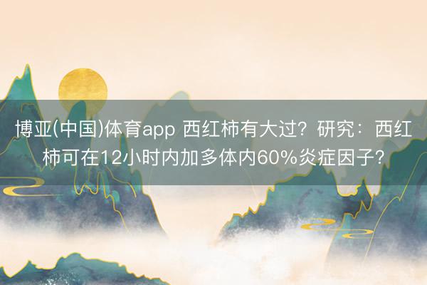 博亚(中国)体育app 西红柿有大过?研究:西红柿可在12小时内加多体内60%炎症因子?
