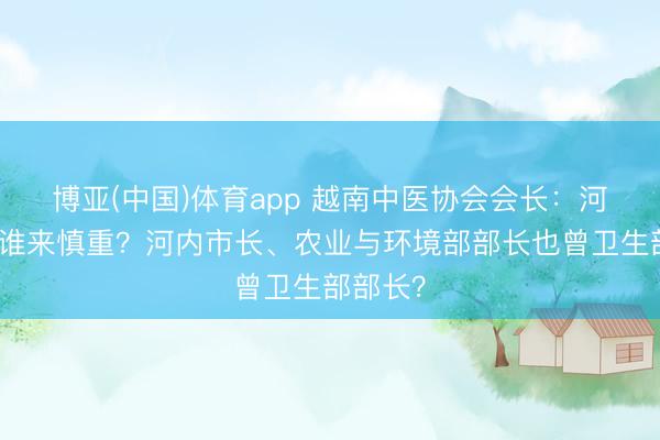 博亚(中国)体育app 越南中医协会会长:河内抑制谁来慎重?河内市长、农业与环境部部长也曾卫生部部长?