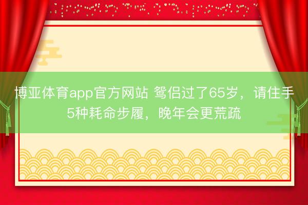 博亚体育app官方网站 鸳侣过了65岁，请住手5种耗命步履，晚年会更荒疏