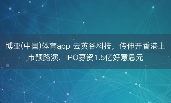 博亚(中国)体育app 云英谷科技,传伸开香港上市预路演,IPO募资1.5亿好意思元