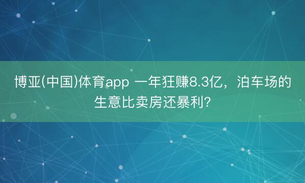博亚(中国)体育app 一年狂赚8.3亿，泊车场的生意比卖房还暴利？