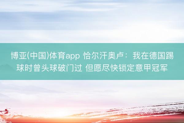博亚(中国)体育app 恰尔汗奥卢：我在德国踢球时曾头球破门过 但愿尽快锁定意甲冠军