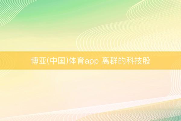 博亚(中国)体育app 离群的科技股