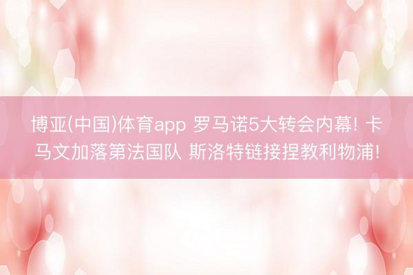 博亚(中国)体育app 罗马诺5大转会内幕! 卡马文加落第法国队 斯洛特链接捏教利物浦!