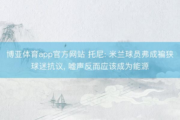 博亚体育app官方网站 托尼: 米兰球员弗成褊狭球迷抗议， 嘘声反而应该成为能源