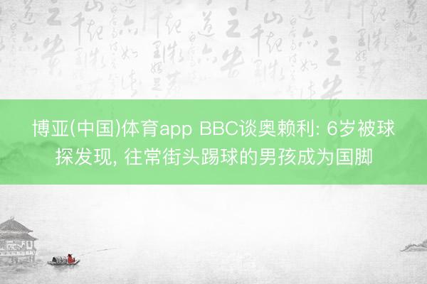 博亚(中国)体育app BBC谈奥赖利: 6岁被球探发现， 往常街头踢球的男孩成为国脚