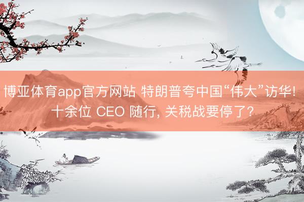 博亚体育app官方网站 特朗普夸中国“伟大”访华! 十余位 CEO 随行, 关税战要停了?