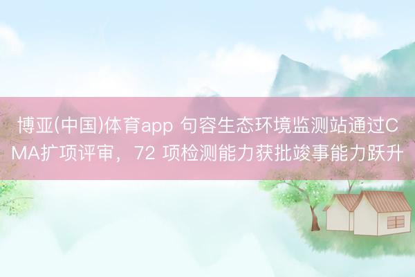 博亚(中国)体育app 句容生态环境监测站通过CMA扩项评审，72 项检测能力获批竣事能力跃升