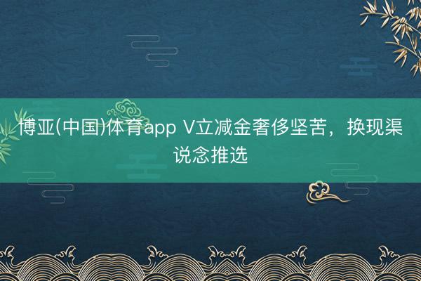 博亚(中国)体育app V立减金奢侈坚苦，换现渠说念推选