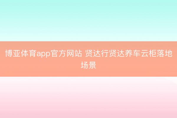 博亚体育app官方网站 贤达行贤达养车云柜落地场景