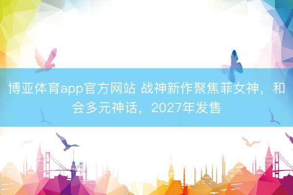 博亚体育app官方网站 战神新作聚焦菲女神，和会多元神话，2027年发售