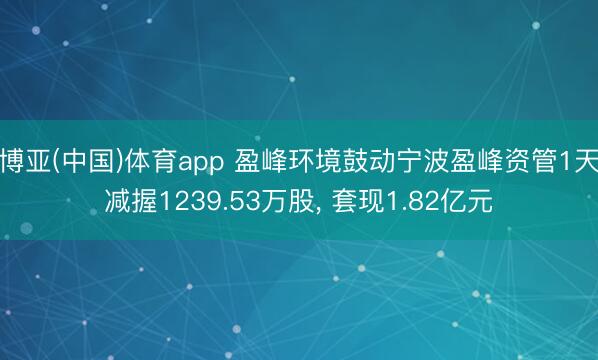 博亚(中国)体育app 盈峰环境鼓动宁波盈峰资管1天减握1239.53万股， 套现1.82亿元