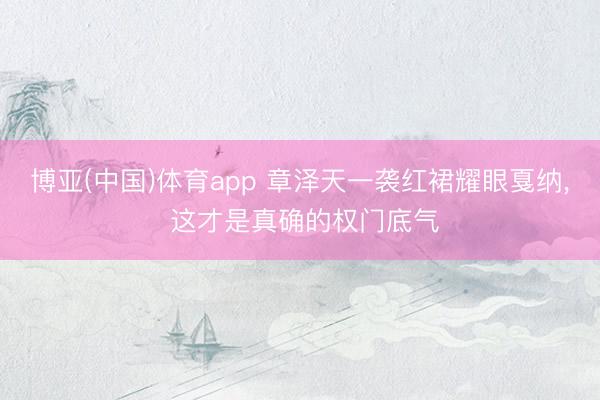 博亚(中国)体育app 章泽天一袭红裙耀眼戛纳， 这才是真确的权门底气