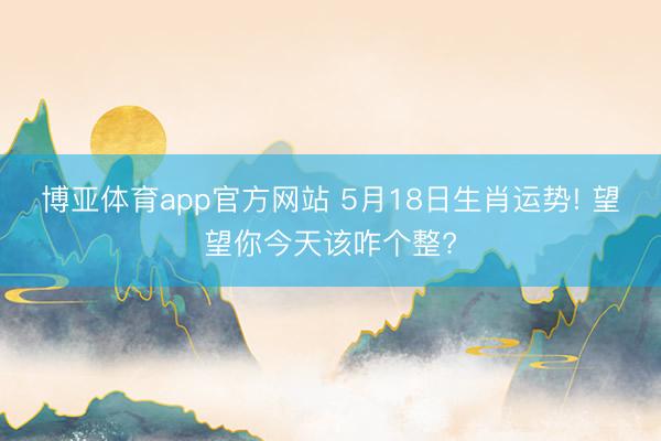 博亚体育app官方网站 5月18日生肖运势! 望望你今天该咋个整?