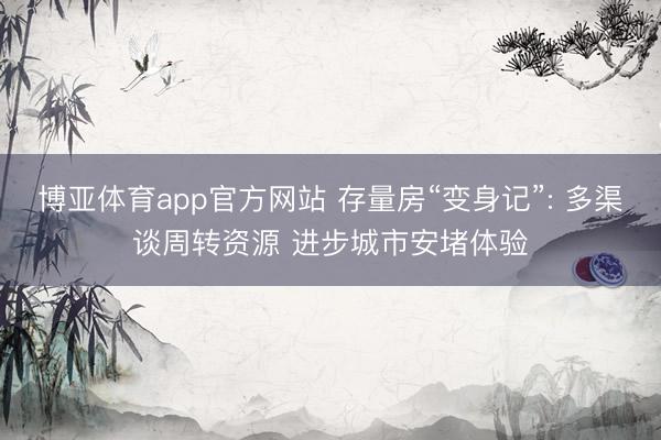 博亚体育app官方网站 存量房“变身记”: 多渠谈周转资源 进步城市安堵体验