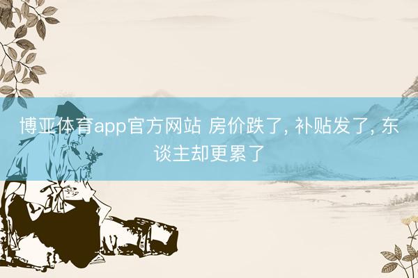 博亚体育app官方网站 房价跌了， 补贴发了， 东谈主却更累了