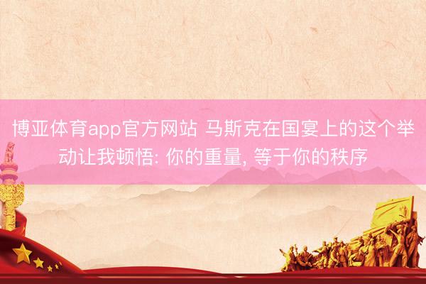 博亚体育app官方网站 马斯克在国宴上的这个举动让我顿悟: 你的重量， 等于你的秩序